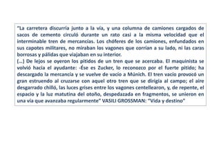 “La carretera discurría junto a la vía, y una columna de camiones cargados de
sacos de cemento circuló durante un rato casi a la misma velocidad que el
interminable tren de mercancías. Los chóferes de los camiones, enfundados en
sus capotes militares, no miraban los vagones que corrían a su lado, ni las caras
borrosas y pálidas que viajaban en su interior.
(…) De lejos se oyeron los pitidos de un tren que se acercaba. El maquinista se
volvió hacia el ayudante: -Ése es Zucker, lo reconozco por el fuerte pitido; ha
descargado la mercancía y se vuelve de vacío a Múnich. El tren vacío provocó un
gran estruendo al cruzarse con aquel otro tren que se dirigía al campo; el aire
desgarrado chilló, las luces grises entre los vagones centellearon, y, de repente, el
espacio y la luz matutina del otoño, despedazada en fragmentos, se unieron en
una vía que avanzaba regularmente” VASILI GROSSMAN: “Vida y destino”
 