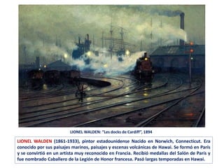 LIONEL WALDEN: ”Les docks de Cardiff”, 1894
LIONEL WALDEN (1861-1933), pintor estadounidense Nacido en Norwich, Connecticut. Era
conocido por sus paisajes marinos, paisajes y escenas volcánicas de Hawai. Se formó en París
y se convirtió en un artista muy reconocido en Francia. Recibió medallas del Salón de París y
fue nombrado Caballero de la Legión de Honor francesa. Pasó largas temporadas en Hawai.
 