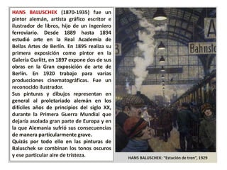 HANS BALUSCHEK: “Estación de tren”, 1929
HANS BALUSCHEK (1870-1935) fue un
pintor alemán, artista gráfico escritor e
ilustrador de libros, hijo de un ingeniero
ferroviario. Desde 1889 hasta 1894
estudió arte en la Real Academia de
Bellas Artes de Berlín. En 1895 realiza su
primera exposición como pintor en la
Galeria Gurlitt, en 1897 expone dos de sus
obras en la Gran exposición de arte de
Berlín. En 1920 trabajo para varias
producciones cinematográficas. Fue un
reconocido ilustrador.
Sus pinturas y dibujos representan en
general al proletariado alemán en los
difíciles años de principios del siglo XX,
durante la Primera Guerra Mundial que
dejaría asolada gran parte de Europa y en
la que Alemania sufrió sus consecuencias
de manera particularmente grave.
Quizás por todo ello en las pinturas de
Baluschek se combinan los tonos oscuros
y ese particular aire de tristeza.
 