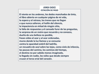 El viento en los andenes, los dedos manchados de tinta,
el libro abierto en cualquier página de mi vida,
la espera y el retraso, los trenes que no llegan
o que nunca salieron, el hollín del silencio,
la impaciencia en mitad de ningún sitio,
la falta de respuestas y el cansado furor de las preguntas,
la sorpresa de un rostro que recuerdo y no conozco,
dueño de una belleza no posible,
frases oídas al azar y al azar ordenadas,
muros donde la luz llamea y se consume
contra la opacidad estéril del ladrillo,
un recuadro de azul sobre las tejas, como cielo de infancia,
las pausas del camino, los caminos del tiempo,
el destino no por sabido menos imaginado,
la llegada sin nadie, los raíles que desde siempre
cruzan el terco erial del corazón.
JORDI DOCE
ESTACIÓN DE PASO
 