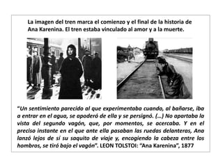 “Un sentimiento parecido al que experimentaba cuando, al bañarse, iba
a entrar en el agua, se apoderó de ella y se persignó. (…) No apartaba la
vista del segundo vagón, que, por momentos, se acercaba. Y en el
preciso instante en el que ante ella pasaban las ruedas delanteras, Ana
lanzó lejos de sí su saquito de viaje y, encogiendo la cabeza entre los
hombros, se tiró bajo el vagón”. LEON TOLSTOI: “Ana Karenina”, 1877
La imagen del tren marca el comienzo y el final de la historia de
Ana Karenina. El tren estaba vinculado al amor y a la muerte.
 