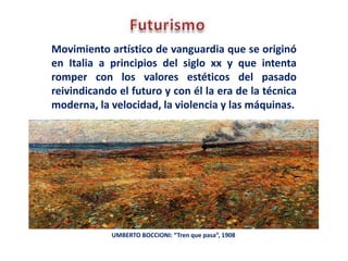 Movimiento artístico de vanguardia que se originó
en Italia a principios del siglo xx y que intenta
romper con los valores estéticos del pasado
reivindicando el futuro y con él la era de la técnica
moderna, la velocidad, la violencia y las máquinas.
UMBERTO BOCCIONI: “Tren que pasa”, 1908
 