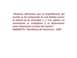 "Nosotros afirmamos que la magnificencia del
mundo se ha enriquecido de una belleza nueva:
la belleza de la velocidad. (...) "Los objetos en
movimiento se multiplican y se distorsionan
como vibraciones a través del espacio."
MARINETTI: "Manifiesto del futurismo", 1909
 