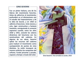 Gino Severini. Tren armado en acción, 1915
Fue un pintor italiano, uno de los
líderes del movimiento futurista.
Antes de adherirse al movimiento,
profundizó en el divisionismo con
el estudio del impresionismo y de
la obra de Seurat, y en 1910 se
adhirió al futurismo. Unió ciencia y
arte, rigor constructivo y fantasía
inventiva, consiguiendo la armonía
expresiva cuando, entre los años
1910 y 1915, conectó los valores
dinámicos del futurismo con los
constructivos del cubismo. En
algunas de sus obras, Severini
aplicó los recursos del cubismo
para traducir el movimiento como
yuxtaposición de puntos de vista
distintos. Su estilo incorporó de
manera ecléctica las conquistas del
orfismo. Funde presente y pasado,
espacio y tiempo a través del color.
GINO SEVERINI
 