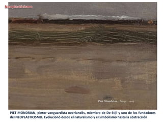 PIET MONDRIAN, pintor vanguardista neerlandés, miembro de De Stijl y uno de los fundadores
del NEOPLASTICISMO. Evolucionó desde el naturalismo y el simbolismo hasta la abstracción
 