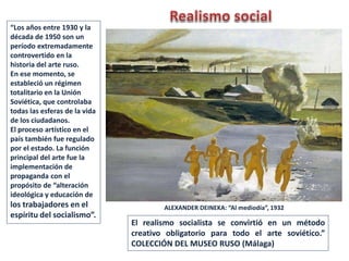 ALEXANDER DEINEKA: “Al mediodía”, 1932
“Los años entre 1930 y la
década de 1950 son un
período extremadamente
controvertido en la
historia del arte ruso.
En ese momento, se
estableció un régimen
totalitario en la Unión
Soviética, que controlaba
todas las esferas de la vida
de los ciudadanos.
El proceso artístico en el
país también fue regulado
por el estado. La función
principal del arte fue la
implementación de
propaganda con el
propósito de “alteración
ideológica y educación de
los trabajadores en el
espíritu del socialismo”.
El realismo socialista se convirtió en un método
creativo obligatorio para todo el arte soviético.”
COLECCIÓN DEL MUSEO RUSO (Málaga)
 