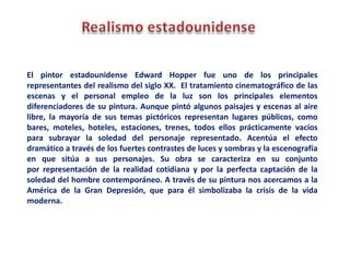 El pintor estadounidense Edward Hopper fue uno de los principales
representantes del realismo del siglo XX. El tratamiento cinematográfico de las
escenas y el personal empleo de la luz son los principales elementos
diferenciadores de su pintura. Aunque pintó algunos paisajes y escenas al aire
libre, la mayoría de sus temas pictóricos representan lugares públicos, como
bares, moteles, hoteles, estaciones, trenes, todos ellos prácticamente vacíos
para subrayar la soledad del personaje representado. Acentúa el efecto
dramático a través de los fuertes contrastes de luces y sombras y la escenografía
en que sitúa a sus personajes. Su obra se caracteriza en su conjunto
por representación de la realidad cotidiana y por la perfecta captación de la
soledad del hombre contemporáneo. A través de su pintura nos acercamos a la
América de la Gran Depresión, que para él simbolizaba la crisis de la vida
moderna.
 