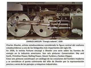CHARLES SHEELER: “Energía rodante”, 1939
Charles Sheeler, artista estadounidense considerado la figura central del realismo
estadounidense​ y uno de los fotógrafos más importantes del siglo XX.
En 1939, la revista Fortune encargó a Sheeler una serie sobre las fuentes de
energía en la industria americana. Son seis pinturas: Conversation: Sky and
Earth, Primitive Power, Rolling Power, Steam Turbine y Yankee Clipper.
Estas seis pinturas constituyen un catálogo de las creaciones del hombre moderno
y se consideran el punto culminante del afán de Sheeler por la representación
precisa y veraz de los paisajes y máquinas industriales.
 