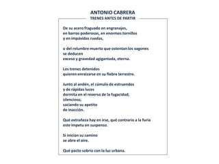 De su acero fraguado en engranajes,
en barras poderosas, en enormes tornillos
y en impávidas ruedas,
o del relumbre muerto que ostentan los vagones
se deducen
exceso y gravedad agigantada, eterna.
Los trenes detenidos
quieren enraizarse en su fiebre terrestre.
Junto al andén, el cúmulo de estruendos
y de rápidas luces
dormita en el reverso de la fugacidad,
silencioso,
saciando su apetito
de inacción.
Qué extrañeza hay en irse, qué contrario a la furia
este ímpetu en suspenso.
Si inician su camino
se abre el aire.
Qué pacto sobrio con la luz urbana.
ANTONIO CABRERA
TRENES ANTES DE PARTIR
 
