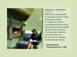 KARMELO C. IRIBARREN
T R E N E S
Miro el tren de cercanías.
Es azul, pero entre la niebla
parece gris. Pronto
se meterá en el túnel
y desaparecerá de mi vista.
Dentro de una hora y media
volverá. Pero ya no será
el mismo tren. Será otro,
con muchísima más
luz. En ese tren vendrás
tú, leyendo una revista.
EDWARD HOPPER
“Compartment Car”, 1938
 