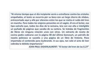 “Al mismo tiempo que el día incipiente venía a estrellarse contra los cristales
empañados, el texto se escurría por su boca con un largo chorro de sílabas,
entrecortado aquí y allá por silencios entre los que se metía el ruido del tren
en marcha. Para todos los viajeros presentes en el vagón, él era el lector, ese
tipo extraño que, todos los días de la semana, leía con voz alta e inteligible
un puñado de páginas que sacaba de su cartera. Se trataba de fragmentos
de libros sin ninguna relación unos con otros. Un extracto de receta de
cocina podía codearse con la página 48 del último Goncourt, un párrafo de
novela policiaca se sucedía a una página de un libro de historia. Poco
importaba el contenido para Guibrando. A sus ojos, tan solo el acto de leer
cobraba la debida importancia.”
JEAN-PAUL DIDIERLAURENT: “El lector del tren de las 6.27”
 