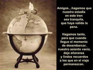 Amigos…hagamos que nuestra estadía  en este tren  sea tranquila,  que haya valido la pena.  Hagamos tanto,  para que cuando  llegue el momento  de desembarcar, nuestro asiento vacío, deje añoranza  y lindos recuerdos a los que en el viaje permanezcan.  