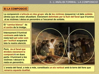 A) ELS ELEMENTS PLÀSTICS: LA LLUM
La llum és un element clau del quadre: L’únic focus lumínic està situat al terra
davant l’escamot francès i il·lumina amb força el grup d’espanyols ajusticiats i deixa
en penombra al grup de soldats.
3.- L’ANÀLISI FORMAL: LA LLUM
La llum del fanal separa
el dos grups (víctimes i
soldats)
il·lumina la figura amb
els braços oberts de
l’esquerra, convertint-la
en el centre d’atenció.
El tenebrisme emprat
per Goya, el contrast
entre llums i ombres
incrementen el
dramatisme de l’escena
La resta de personatges
es distribueixen al seu
voltant
 