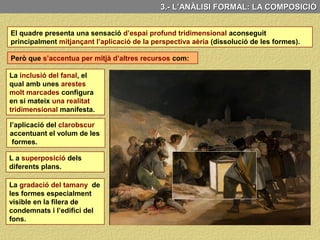 B) LA COMPOSICIÓ
3.- L’ANÀLISI FORMAL: LA COMPOSICIÓ
La composició s’articula en dos grups: els de les víctimes (esquerra) i el dels soldats
(dreta) que els estan afusellant. Clarament delimitats per la llum del fanal que
il·lumina al es víctimes i deixa en penombra a l’escamot de soldats.
El “camisa blanca” és
el centre de la imatge,
Però, és el fanal que
divideix clarament la
composició en dues
parts: il·luminant a les
víctimes i deixant la
resta en penombra.
L’aresta del fanal, a més a més, constitueix un eix vertical amb la torre del fons que
remarca aquesta dualitat.
Intensament il·luminat
contrasta amb tota la
resta tant pel color com
per l’actitud acaparant
tota la nostra atenció.
 