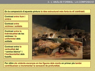 3.- L’ANÀLISI FORMAL: LA COMPOSICIÓ
També contribueix a accentuar la sensació d’espai profund que presenta el quadre la
inclusió de dos diagonals que trenquen l’horitzontalitat dels fusells i l’horitzó.
Aquestes dues diagonals
tot i que no configuren
una perspectiva lineal o
cònica, trenquen
l’horitzontalitat de les
línies dels fusells i de
l'horitzó, incrementant la
sensació de profunditat.
La línia de l’horitzó
situada alta, converteix a
l’espectador en un
protagonista més de
l’escena
L’espectador, doncs, amb aquest recurs compositiu, es converteix en un protagonista
més de l’escena, la qual cosa accentua el realisme de l’escena representada.
Potenciant el realisme del
tema representat.
 