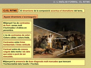 3.- L’ANÀLISI FORMAL: LA COMPOSICIÓ
A l’hora d’estructurar la composició d’aquesta pintura la idea que més destaca és
el contrast:
Contrast entre llum i
ombra
Contrast entre
víctimes i soldats
Contrast entre la
Individualitat de les
víctimes i la
uniformitat dels
soldats
Contrast entre la
verticalitat del
“camisa blanca” i
l’horitzontalitat dels
fusells.
Per últim, els violents escorços en les figures dels morts en primer pla també,
contribueixen a incrementar la sensació de profunditat.
 