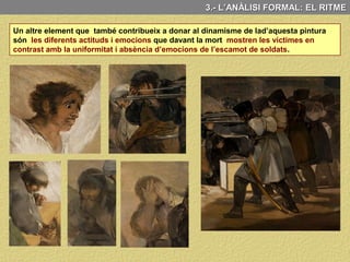 3.- L’ANÀLISI FORMAL: EL RITME
C) EL RITME Aquesta obra presenta un marcat dinamisme que te com a
principal objectiu a accentuar el dramatisme del tema representat
Mitjançat l’ús de contrastos
de llum: zones molt
il·luminades i d’altres en
penombra.
Aquest dinamisme s’aconsegueix:
L’ús de contrastos de color:
Colors càlids i colors freds.
Contrastos entre línies
horitzontals i línies verticals
També mitjançant l’ús de dues diagonals molt marcades que trenquen l’horitzontalitat
dels fusells i de l'horitzó.
Contrast entre els cossos
caiguts dels morts i els dels
que estan a punt de ser
executats.
 