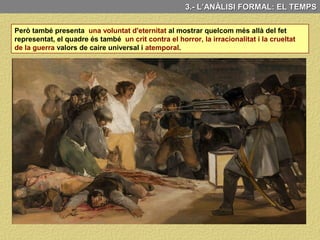 3.- L’ANÀLISI FORMAL: EL TEMPS
C) EL TEMPS
Aquesta pintura mostra de manera dinàmica un moment instantani referencial de
caràcter històric, però també mostra una voluntat d’eternitat
Al seu llenç Goya recull un moment instantani referencial de caràcter històric:
L’afusellament per part de l’exèrcit napoleònic la matinada del 3 de maig de 1808 d’alguns
dels espanyols que el dia anterior s’havien rebel·lat contra la invasió dels francesos.
I això ho fa d’una forma dinàmica
al mostrar-nos dins de la mateixa
pintura la temporalitat d’un fet
que és succeeix en el temps.
Així podem veure tres moments:
El que ha passat (Els morts
ensangonats caiguts a terra) el
que està passant (els que estan a
punt de matar) i el que passarà
(els que es desesperen fent cua
abans de morir).
És a dir present, passat i futur
d’un mateix fet.
 