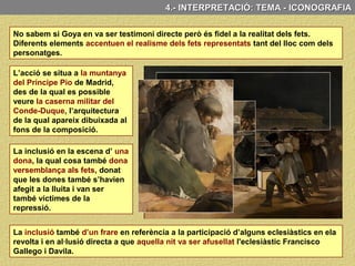 4.- ANÀLISI CONCEPTUAL: TEMA, SIGNIFICAT I FUNCIÓ
4.- ANÀLISI CONCEPTUAL: TEMÀ, SIGNIFICAT I FUNCIÓ
El tres de Maig és un llenç que mostra els fets reals que van succeir a Madrid
durant el primers dies de maig de 1808 i amb el quals s’inicia la Guerra del Francès.
Tema històric
Concretament el quadre mostra els afusellaments que les tropes franceses van fer
la matinada del 3 de Maig de 1808 a la Muntanya del Principe Pio dels rebels que
s’havien manifestat contra l’ocupació dels invasors el dia anterior.
Episodi que també ens il·lustra Goya a l’obra “El 2 de maig”, coneguda també com
“La càrrega dels mamelucs” i amb la qual “el tres de maig” fa parella.
 