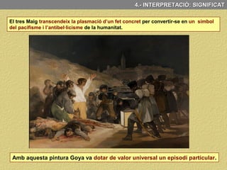 La posició dels braços en creu de la
figura central representaria
iconogràficament la figura de Crist,
la de l’heroi, el màrtir, l'innocent.
L’obra presenta diferents elements simbòlics i al·legòrics que reforcen el seu significat
Per alguns autors els colors groc i
blanc (símbols heràldics del Papa) hi
simbolitzarien l'església.
El fanal situat als peus dels soldats
il·luminant a les víctimes – veritables
protagonistes del quadre- Ha estat
vist segons els autors:
Atribut reforçat, tant pels estigmes
que apareixen en les mans, com pel
color blanc de la camisa (innocència)
- bé com una metàfora de la
presència de Déu.
-bé com un símbol de la il·lustració.
4.- ANÀLISI CONCEPTUAL: TEMA, SIGNIFICAT I FUNCIÓ
 