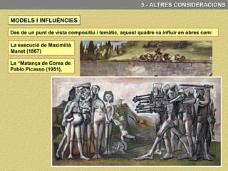 Goya és considerat per molts com l’iniciador de la pintura moderna i amb aquesta
obra anticipa aspectes plàstics i temàtics propis de moviments pictòrics posteriors
tals com:
MODELS I INFLUÈNCIES
5.- ALTRES CONSIDERACIONS
El Romanticisme: l’ús violent del color i el
moviment i el protagonisme que dona al
poble, a la heroïcitat col·lectiva.
L’Impressionisme: El traç lliure, l’abandó
de l’academicisme, les seves pinzellades
soltes i els contrastos cromàtics
L’Expressionisme: Per la utilització de
l’expressivitat del color per mostrar
emoció i sentiments i per la deformació de
la realitat per manifestar l’interior.
El Cubisme: Manifesta en la deformació
geomatitzant dels soldats.
 