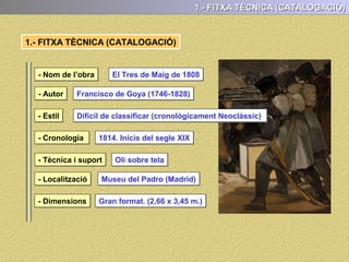 1.- FITXA TÈCNICA (CATALOGACIÓ)
1.- FITXA TÈCNICA (CATALOGACIÓ)
- Nom de l’obra
- Autor
- Estil
- Cronologia
- Tècnica i suport
- Localització
- Dimensions
El Tres de Maig de 1808
Francisco de Goya (1746-1828)
1814. Inicis del segle XIX
Oli sobre tela
Museu del Padro (Madrid)
Gran format. (2,66 x 3,45 m.)
Difícil de classificar (cronològicament Neoclàssic)
 