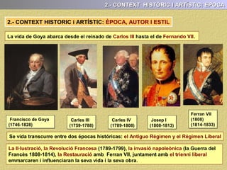 2.- CONTEXT HISTORIC i ARTÍSTIC: ÈPOCA, AUTOR I ESTIL
Francisco de Goya
(1746-1828)
Carles III
(1759-1788)
Carles IV
(1789-1808)
Josep I
(1808-1813)
Ferran VII
(1808)
(1814-1833)
La vida de Goya abarca desde el reinado de Carlos III hasta el de Fernando VII.
2.- CONTEXT HISTÒRIC I ARTÍSTIC: ÈPOCA
La seva vida transcorre entre la fi de l’Antic Regim i l’establiment del Liberalisme
La Il·lustració, la Revolució Francesa (1789-1799), la invasió napoleònica (la Guerra del
Francès 1808-1814), la Restauració amb Ferran VII, juntament amb el trienni liberal,
emmarcaren i influenciaran la seva vida i la seva obra.
 