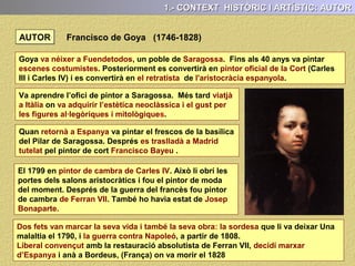 AUTOR
Goya va néixer a Fuendetodos, un poble de Saragossa. Fins als 40 anys va pintar
escenes costumistes. Posteriorment es convertirà en pintor oficial de la Cort (Carles
III i Carles IV) i es convertirà en el retratista de l'aristocràcia espanyola.
Francisco de Goya (1746-1828)
1.- CONTEXT HISTÒRIC I ARTÍSTIC: AUTOR
Va aprendre l’ofici de pintor a Saragossa. Més tard viatjà a Itàlia on va adquirir
l’estètica neoclàssica i el gust per les figures al·legòriques i mitològiques.
 