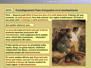 1.- CONTEXT HISTÒRIC I ARTÍSTIC: AUTOR
Quan retornà a Espanya va pintar el frescos de la basílica del Pilar de Saragossa.
Després es traslladà a Madrid tutelat pel pintor de cort Francisco Bayeu .
El 1799 en pintor de cambra de Carles IV. Això li obrí les portes dels salons
aristocràtics i fou el pintor de moda del moment.
Dos fets van marcar la seva
vida i també la seva obra: la
sordesa, ( a partir de 1790) i
la guerra contra Napoleó, a
partir de 1808.
Després de la guerra del
francès fou pintor de cambra
de Ferran VII.
També ho havia estat de
Josep Bonaparte.
Liberal convençut amb la restauració absolutista de Ferran VII, decidí marxar
d’Espanya i anà a Bordeus, (França) on va morir el 1828
 