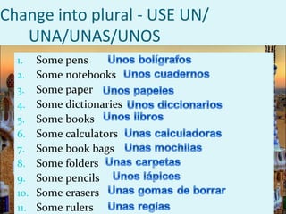 Change into plural - USE UN/
   UNA/UNAS/UNOS
  1.    Some pens
  2.    Some notebooks
  3.    Some paper
  4.    Some dictionaries
  5.    Some books
  6.    Some calculators
  7.    Some book bags
  8.    Some folders
  9.    Some pencils
  10.   Some erasers
  11.   Some rulers
 