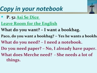 Copy in your notebook
 P. 52 Asi Se Dice
Leave Room for the English
What do you want? – I want a bookbag.
Paco, do you want a bookbag? – Yes he wants a bookba
What do you need? – I need a notebook.
Do you need paper? – No, I already have paper.
What does Merche need? - She needs a lot of
   things.
 