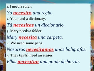 1. I need a ruler.
Yo necesito una regla.
2. You need a dictionary.
Tú necesitas un diccionario.
3. Mary needs a folder.
Mary necesita una carpeta.
4. We need some pens.
Nosotros necesitamos unos bolígrafos.
5. They (girls) need an eraser.
Ellas necesitan una goma de borrar.
 