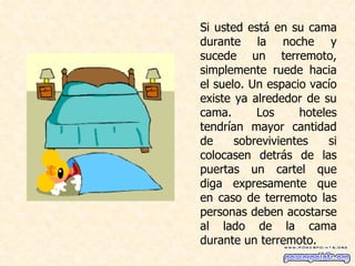 Si usted está en su cama durante la noche y sucede un terremoto, simplemente ruede hacia el suelo. Un espacio vacío existe ya alrededor de su cama. Los hoteles tendrían mayor cantidad de sobrevivientes si colocasen detrás de las puertas un cartel que diga expresamente que en caso de terremoto las personas deben acostarse al lado de la cama durante un terremoto.  