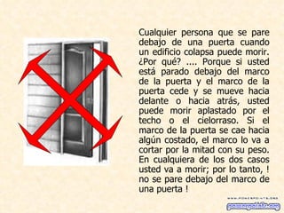 Cualquier persona que se pare debajo de una puerta cuando un edificio colapsa puede morir. ¿Por qué? .... Porque si usted está parado debajo del marco de la puerta y el marco de la puerta cede y se mueve hacia delante o hacia atrás, usted puede morir aplastado por el techo o el cielorraso. Si el marco de la puerta se cae hacia algún costado, el marco lo va a cortar por la mitad con su peso. En cualquiera de los dos casos usted va a morir; por lo tanto, ! no se pare debajo del marco de una puerta !  