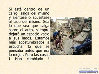 Si está dentro de un carro, salga del mismo y siéntese o acuéstese al lado del mismo. Sea lo que sea que caiga sobre el auto, siempre dejará un espacio vacío a sus lados. Estamos más acostumbrados a escuchar lo que se pensaba antes que era lo mejor. Pero las cosas ¡ Han cambiado ! 