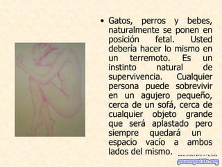 Gatos, perros y bebes, naturalmente se ponen en posición fetal. Usted debería hacer lo mismo en un terremoto. Es un instinto natural de supervivencia. Cualquier persona puede sobrevivir en un agujero pequeño, cerca de un sofá, cerca de cualquier objeto grande que será aplastado pero siempre quedará un  espacio vacío a ambos lados del mismo.  