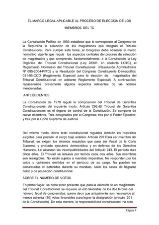 Página 4
EL MARCO LEGAL APLICABLE AL PROCESO DE ELECCIÓN DE LOS
MIEMBROS DEL TC
La Constitución Política de 1993 establece que le corresponde al Congreso de
la República la selección de los magistrados que integran el Tribunal
Constitucional. Para cumplir esta tarea, el Congreso debe observar el marco
normativo vigente que regula los aspectos centrales del proceso de selección
de magistrados y que comprende, fundamentalmente, a la Constitución, la Ley
Orgánica del Tribunal Constitucional (Ley 28301, en adelante LOTC), el
Reglamento Normativo del Tribunal Constitucional (Resolución Administrativa
Nº 095-2004-PI/TC) y la Resolución del Congreso Constituyente Democrático
031-95-CCD (Reglamento Especial para la elección de magistrados del
Tribunal Constitucional, en adelante Reglamento Especial). A continuación,
repasaremos brevemente algunos aspectos relevantes de las normas
mencionadas.
ANTECEDENTES
La Constitución de 1979 regula la composición del Tribunal de Garantías
Constitucionales del siguiente modo: Artículo 296.-El Tribunal de Garantías
Constitucionales es el órgano de control de la Constitución. Se compone de
nueve miembros. Tres designados por el Congreso; tres por el Poder Ejecutivo;
y tres por la Corte Suprema de Justicia.
Del mismo modo, dicho texto constitucional regulaba también los requisitos
exigidos para postular al cargo bajo análisis: Artículo 297.Para ser miembro del
Tribunal, se exigen los mismos requisitos que para ser Vocal de la Corte
Suprema y probada ejecutoria democrática y en defensa de los Derechos
Humanos. Le alcanzan las incompatibilidades del Artículo 243. El período dura
cinco años. El Tribunal se renueva por tercios cada dos años. Sus miembros
son reelegibles. No están sujetos a mandato imperativo. No responden por los
votos u opiniones emitidos en el ejercicio de su cargo. No pueden ser
denunciados ni detenidos durante su mandato, salvo los casos de flagrante
delito y de acusación constitucional.
SOBRE EL NÚMERO DE VOTOS
En primer lugar, se debe tener presente que para la elección de un magistrado
del Tribunal Constitucional se requiere el voto favorable de los dos tercios del
número legal de congresistas, quiere decir que actualmente son necesarios al
menos ochenta (80) votos favorables para lograr la designación (artículo 201
de la Constitución). De esta manera, la responsabilidad constitucional ha sido
 