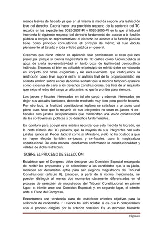 Página 6
menos lesivas de hacerlo ya que en sí misma la medida supone una restricción
leve del derecho. Cabría hacer una precisión respecto de la sentencia del TC
recaída en los expedientes 0025-2007-PI y 0026-2005-PI en la que el tribunal
interpreta lo siguiente respecto del derecho fundamental de acceso a la función
pública a cargos no representativos: el derecho de acceso a la función pública
tiene como principio consustancial el principio de mérito, el cual vincula
plenamente al Estado y toda entidad pública en general.
Creemos que dicho criterio es aplicable sólo parcialmente al caso que nos
preocupa porque si bien la magistratura del TC califica como función pública sí
goza de cierta representatividad en tanto goza de legitimidad democrática
indirecta. Entonces si bien es aplicable el principio de mérito debe ser valorado
en conjunto con otras exigencias y no exclusivamente que califiquemos la
restricción como leve supone entrar al análisis final de la proporcionalidad en
sentido estricto sobre el cual debemos señalar que la medida tampoco aparece
como excesiva de cara a los derechos constitucionales. Se trata de un requisito
que exige el retiro del cargo un año antes no que lo prohíbe para siempre.
Los jueces y fiscales interesados en tal alto cargo, y además interesados en
dejar sus actuales funciones, deberán meditarlo muy bien pero podrán hacerlo.
Por otro lado, la finalidad constitucional legítima se satisface a un punto casi
pleno pues hace que la mayoría de sus integrantes no sean ex–jueces ni ex–
fiscales sino juristas independientes que mantendrán una visión constitucional
de las controversias políticas y de derechos fundamentales.
Es oportuno para apoyar este análisis recordar que esta medida ha logrado, en
la corta historia del TC peruano, que la mayoría de sus integrantes han sido
juristas ajenos al Poder Judicial como al Ministerio, y ello no ha obstado a que
se hayan elegido también ex–jueces y ex–fiscales, para la magistratura
constitucional. De esta manera concluimos confirmando la constitucionalidad y
validez de dicha restricción.
SOBRE EL PROCESO DE SELECCIÓN
Establece que el Congreso debe designar una Comisión Especial encargada
de recibir las propuestas y de seleccionar a los candidatos que, a su juicio,
merecen ser declarados aptos para ser elegidos magistrados del Tribunal
Constitucional (artículo 8). Entonces, a partir de la norma mencionada, se
pueden distinguir al menos dos momentos claramente diferenciados en el
proceso de selección de magistrados del Tribunal Constitucional: en primer
lugar, el trámite ante una Comisión Especial; y, en segundo lugar, el trámite
ante el Pleno del Congreso.
Encontramos una tendencia clara de establecer criterios objetivos para la
selección de candidatos. El avance ha sido notable si es que lo comparamos
con el proceso dirigido por la anterior comisión. Es un momento bastante
 