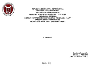 REPUBLICA BOLIVARIANA DE VENEZUELA
UNIVERSIDAD “FERMIN TORO”
VICE-RECTORADO ACADEMICO
FACULTAD DE CIENCIAS JURIDICAS Y POLITICAS
ESCUELA DE DERECHO
SISTEMA DE APRENDIZAJE INTERACTIVO A DISTANCIA “SAIA”
CATEDRA: DERECHO TRIBUTARIO
FACILITADOR: PROF. EMILY VANESSA RAMIREZ
EL TRIBUTO
Isantonia Sedano V.
C.I. Nro. V- 7.905.242
4to. Año 2016/AI SAIA A
JUNIO, 2016
 