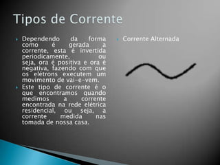 



Dependendo
da
forma
como
é
gerada
a
corrente, esta é invertida
periodicamente,
ou
seja, ora é positiva e ora é
negativa, fazendo com que
os elétrons executem um
movimento de vai-e-vem.
Este tipo de corrente é o
que encontramos quando
medimos
a
corrente
encontrada na rede elétrica
residencial, ou seja, a
corrente
medida
nas
tomada de nossa casa.



Corrente Alternada

 