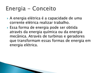 



A energia elétrica é a capacidade de uma
corrente elétrica realizar trabalho.
Essa forma de energia pode ser obtida
através da energia química ou da energia
mecânica. Através de turbinas e geradores
que transformam essas formas de energia em
energia elétrica.

 
