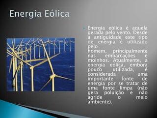 

Energia eólica é aquela
gerada pelo vento. Desde
a antiguidade este tipo
de energia é utilizado
pelo
homem, principalmente
nas
embarcações
e
moinhos. Atualmente, a
energia eólica, embora
pouco
utilizada,
é
considerada
uma
importante
fonte
de
energia por se tratar de
uma fonte limpa (não
gera poluição e não
agride
o
meio
ambiente).

 