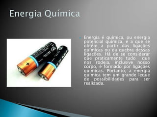 

Energia é química, ou energia
potencial química, é a que se
obtém a partir das ligações
químicas ou da quebra dessas
ligações. Há de se considerar
que praticamente tudo que
nos rodeia, inclusive nosso
corpo, é formado por ligações
químicas. Portanto, a energia
química tem um grande leque
de possibilidades para ser
realizada.

 