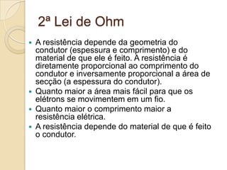 2ª Lei de Ohm






A resistência depende da geometria do
condutor (espessura e comprimento) e do
material de que ele é feito. A resistência é
diretamente proporcional ao comprimento do
condutor e inversamente proporcional a área de
secção (a espessura do condutor).
Quanto maior a área mais fácil para que os
elétrons se movimentem em um fio.
Quanto maior o comprimento maior a
resistência elétrica.
A resistência depende do material de que é feito
o condutor.

 