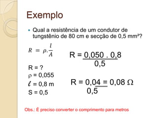 Exemplo


Qual a resistência de um condutor de
tungstênio de 80 cm e secção de 0,5 mm²?

R=?
= 0,055
l = 0,8 m
S = 0,5

R = 0,050 . 0,8
0,5

R = 0,04 = 0,08
0,5

Obs.: É preciso converter o comprimento para metros

 