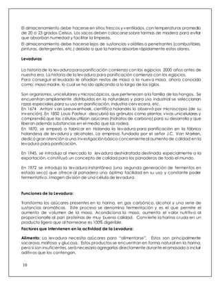 10
El almacenamiento debe hacerse en sitios frescos y ventilados, con temperaturas promedio
de 20 a 23 grados Celsius. Los sacos deben colocarse sobre tarimas de madera para evitar
que absorban humedad y facilitar la limpieza.
El almacenamiento debe hacerse lejos de sustancias volátiles o penetrantes (combustibles,
pinturas, detergentes, etc.) debido a que la harina absorbe rápidamente estos olores.
Levaduras
La historia de la levadura para panificación comienza con los egipcios 2000 años antes de
nuestra era. La historia de la levadura para panificación comienza con los egipcios.
Para conseguir el leudado le añadían restos de masa a la nueva masa, ahora conocida
como: masa madre, lo cual se ha ido aplicando a lo largo de los siglos.
Son organismos, unicelulares y microscópicos, que pertenecen a la familia de los hongos. Se
encuentran ampliamente distribuidos en la naturaleza y para uso industrial se seleccionan
razas especiales para su uso en panificación, industria cervecera, etc.
En 1674 Antoni van Leeuwenhoek, científico holandés lo observó por microscopio (de su
invención). En 1850 Louis Pasteur descubrió los gránulos como plantas vivas unicelulares y
comprendió que las células utilizan azúcares (hidratos de carbono) para su desarrollo y que
liberan además substancias en el medio que las rodea.
En 1870, se empezó a fabricar en Holanda la levadura para panificación en la fábrica
holandesa de levadura y alcoholes. La empresa, fundada por el señor J.C. Van Marken,
dedicó gran atención a una investigación básica concerniente al aumento de calidad en la
levadura para panificación.
En 1945, se introdujo al mercado la levadura deshidratada destinada especialmente a la
exportación, constituyó un concepto de calidad para los panaderos de todo el mundo.
En 1972 se introdujo la levadura instantánea (una segunda generación de fermentos en
estado seco) que ofrece al panadero una óptima facilidad en su uso y constante poder
fermentativo. Imagen división de una célula de levadura
Funciones de la Levadura:
Transforma los azúcares presentes en la harina, en gas carbónico, alcohol y una serie de
sustancias aromáticas. Este proceso se denomina fermentación y es el que permite el
aumento de volumen de la masa. Acondiciona la masa, aumenta el valor nutritivo al
proporcionarle al pan proteínas de muy buena calidad. Convierte la harina cruda en un
producto ligero que al hornearse es 100% digerible.
Factores que intervienen en la actividad de la Levadura:
Alimento: La levadura necesita azúcares para “alimentarse”. Estos son principalmente
sacarosa, maltosa y glucosa. Estos productos se encuentran en forma natural en la harina,
pero si son insuficientes, será necesario agregarlos directamente durante el amasado o incluir
aditivos que los contengan.
 
