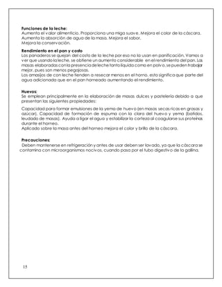 15
Funciones de la leche:
Aumenta el valor alimenticio. Proporciona una miga suave. Mejora el color de la cáscara.
Aumenta la absorción de agua de la masa. Mejora el sabor.
Mejora la conservación.
Rendimiento en el pan y costo
Los panaderos se quejan del costo de la leche por eso no la usan en panificación, Vamos a
ver que usando la leche, se obtiene un aumento considerable en el rendimiento del pan. Las
masas elaboradasconla presenciadeleche tantolíquida como en polvo,sepuedentrabajar
mejor, pues son menos pegajosas.
Los amasijos de con leche tienden a resecar menos en el horno, esto significa que parte del
agua adicionada que en el pan horneado aumentando el rendimiento.
Huevos:
Se emplean principalmente en la elaboración de masas dulces y pastelería debido a que
presentan las siguientes propiedades:
Capacidad para formar emulsiones de la yema de huevo (en masas secas ricas en grasas y
azúcar). Capacidad de formación de espuma con la clara del huevo y yema (batidos,
leudado de masas). Ayuda a ligar el agua y estabilizar la corteza al coagularse sus proteínas
durante el horneo.
Aplicado sobre la masa antes del horneo mejora el color y brillo de la cáscara.
Precauciones:
Deben mantenerse en refrigeración y antes de usar deben ser lavado, ya que la cáscara se
contamina con microorganismos nocivos, cuando pasa por el tubo digestivo de la gallina.
 