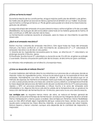 18
¿Cómo se forma la masa?
Durante la mezcla de los constituyentes, el agua moja las partículas de almidón y de glúten,
las moléculas de glútense asocianen fibras y aprisionanel almidón en sus"mallas". Es preciso
que la harina contenga al menos un 7% de glúten para poder envolver en la masa todos los
gránulos de almidón.
La segunda etapa del amasado sirve para airear la masa y estirar el glúten a fin de suavizarlo
(flexibilizarlo), las burbujas de aire se localizan sobre todo en la materia grasa de la harina. El
aire constituye un 20% del volumen de la masa.
La fermentación comienza durante el amasado, pero la masa en movimiento no permite
observarlo
¿Qué es el amasado mecánico?
Existen muchas variantes de amasado mecánico. Este sigue todas las fases del amasado
manual y las hace confluir en un sólo movimiento de aceleración (1ª y 2ª velocidad). El
amasado mecánico se divide en dos partes:
1) Mezcla de los ingredientes necesarios para la masa, se efectúa en 1ª velocidad y se
prolonga durante 5 minutos, aprox.
2) El estirado. Se efectúa en 2ª velocidad y su duración es de 10 a 20 mn, el glúten es estirado
y suavizado. Gracias a la posición particular de los brazos, el aire entra en gran cantidad.
Los métodos más empleados son el directo y la esponja-masa.
¿Cómo se desarrolla el método Directo?
Cuando hablamos del método directo nos referimos a un proceso de un solo paso donde se
mezclan todos los ingredientes juntos, incluso la levadura que es incorporada al inicio del
amasado. Normalmente con este sistema se añade un 10% más de levadura que en el
método de esponja. Se mantiene el amasado hasta que todos los ingredientes han formado
un solo cuerpo produciendo una masa de carácter suave y elástica. La temperatura final de
la masa depende del proceso de fabricación de pan oscilando entre los 21°C para procesos
rápidos y 25°C en procesos artesanales, e influye mucho si la zona de amasado está
climatizada o no. Algunos técnicos calculan la subida de la temperatura de un grado en la
reducción del tiempo de fermentación en 10 minutos, pero esto no es una ciencia exacta.
Las ventajas son: se requiere menos mano de obra, se reduce el tiempo general de
producción al recortar el tiempo de fermentación, se reducen los márgenes de error al tener
menos manipulación y menos pasos a realizar. Desventajas son: Tenemos menos flexibilidad,
pues es más difícil añadir algún ingrediente del que carezca la masa, siendo muy poca la
ayuda para componer las masa directas. Además, se producen panes de sabor insípido,
textura áspera y menor volumen, aunque esto depende de la cantidad de mejorante o
mejorador.
 