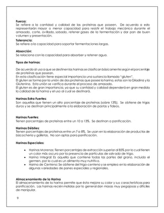 9
Fuerza:
Se refiere a la cantidad y calidad de las proteínas que poseen. De acuerdo a esto
representarán mayor o menor capacidad para resistir el trabajo mecánico durante el
amasado, corte, ovillado, sobado, retener gases de la fermentación y dar pan de buen
volumen y presentación.
Tolerancia:
Se refiere a la capacidad para soportar fermentaciones largas.
Absorción:
Se relaciona con la capacidad para absorber y retener agua.
Tipos de harinas:
De acuerdoal usoa que se destinenlas harinasse clasificanbásicamente segúnelporcentaje
de proteínas que posean.
En esta clasificación tiene especial importancia una sustancia llamada “gluten”.
El gluten se forma por la unión de dos proteínas que posee la harina, estas son la Gliadina y la
Glutenina. Esta unión se verifica durante el proceso de amasado.
El gluten es de gran importancia, ya que su cantidad y calidad dependerá en gran medida
la calidad de la harina y el uso al cual se destinará.
Harinas Extra Fuertes:
Son aquellas que tienen un alto porcentaje de proteínas (sobre 13%). Se obtiene de trigos
duros y se destinan principalmente a la elaboración de pastas y fideos.
Harinas Fuertes:
Tienen porcentajes de proteínas entre un 10 a 13%. Se destinan a panificación.
Harinas Débiles:
Tienen porcentajes de proteínas entre un 7 a 8%. Se usan en la elaboración de productos de
bizcochería y galletas. No son aptas para panificación.
Harinas Especiales:
 Harinas Morenas: Tienen porcentajes de extracción superior al 85% por lo cual tienen
un color más oscuro por la presencia de partículas de salvado de trigo.
 Harina Integral: Es aquella que contiene todas las partes del grano, incluido el
germen, por lo cual es un alimento muy nutritivo.
 Harina de Centeno: Se obtiene del trigo-centeno y se emplea en la elaboración de
algunas variedades de panes especiales y regionales.
Almacenamiento de la Harina
El almacenamiento de la harina permite que ésta mejore su color y sus características para
panificación. Las harinas recién molidas por lo general dan masas muy pegajosas y difíciles
de manipular.
 