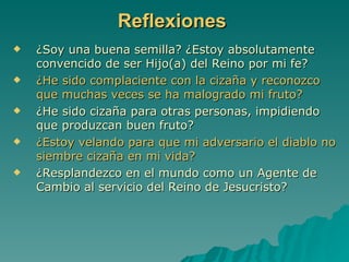 Reflexiones ¿Soy una buena semilla? ¿Estoy absolutamente convencido de ser Hijo(a) del Reino por mi fe? ¿He sido complaciente con la cizaña y reconozco que muchas veces se ha malogrado mi fruto? ¿He sido cizaña para otras personas, impidiendo que produzcan buen fruto? ¿Estoy velando para que mi adversario el diablo no siembre cizaña en mi vida? ¿Resplandezco en el mundo como un Agente de Cambio al servicio del Reino de Jesucristo? 